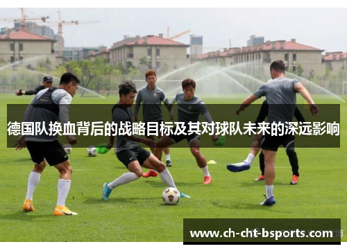 德国队换血背后的战略目标及其对球队未来的深远影响 德国队换血背后的战略目标及其对球队未来的深远影响