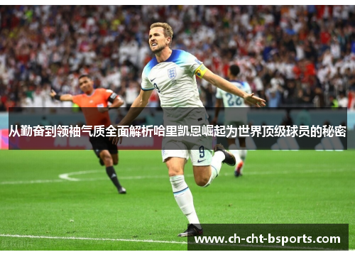 从勤奋到领袖气质全面解析哈里凯恩崛起为世界顶级球员的秘密 从勤奋到领袖气质全面解析哈里凯恩崛起为世界顶级球员的秘密