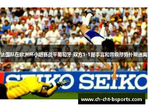 法国队在欧洲杯小组赛战平葡萄牙 双方1-1握手言和晋级形势扑朔迷离