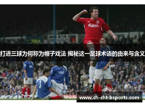 打进三球为何称为帽子戏法 揭秘这一足球术语的由来与含义