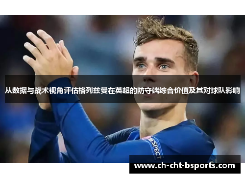 从数据与战术视角评估格列兹曼在英超的防守端综合价值及其对球队影响