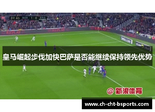 皇马崛起步伐加快巴萨是否能继续保持领先优势 皇马崛起步伐加快巴萨是否能继续保持领先优势