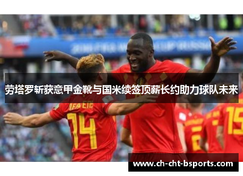 劳塔罗斩获意甲金靴与国米续签顶薪长约助力球队未来 劳塔罗斩获意甲金靴与国米续签顶薪长约助力球队未来