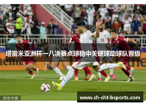 塔雷米亚洲杯一八决赛点球稳中关键球助球队晋级 塔雷米亚洲杯一八决赛点球稳中关键球助球队晋级