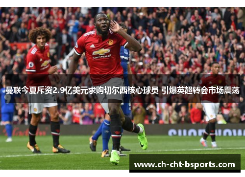 曼联今夏斥资2.9亿美元求购切尔西核心球员 引爆英超转会市场震荡