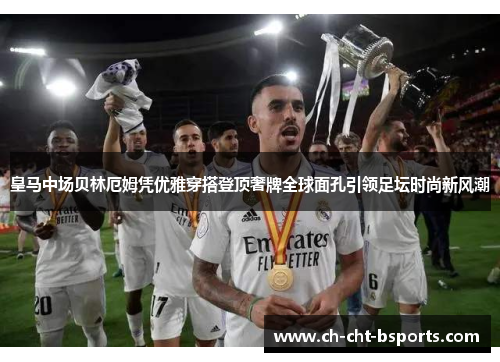 皇马中场贝林厄姆凭优雅穿搭登顶奢牌全球面孔引领足坛时尚新风潮 皇马中场贝林厄姆凭优雅穿搭登顶奢牌全球面孔引领足坛时尚新风潮