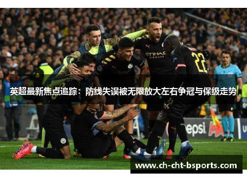 英超最新焦点追踪：防线失误被无限放大左右争冠与保级走势