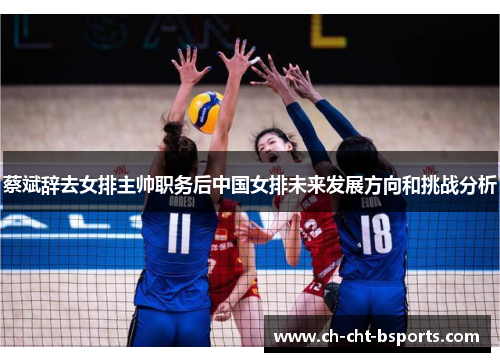 蔡斌辞去女排主帅职务后中国女排未来发展方向和挑战分析