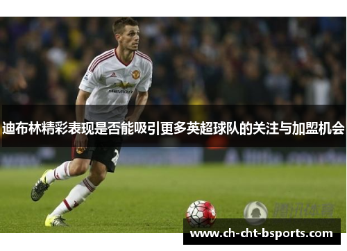 迪布林精彩表现是否能吸引更多英超球队的关注与加盟机会