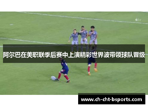 阿尔巴在美职联季后赛中上演精彩世界波带领球队晋级