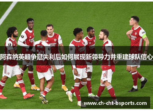 阿森纳英超争冠失利后如何展现新领导力并重建球队信心 阿森纳英超争冠失利后如何展现新领导力并重建球队信心